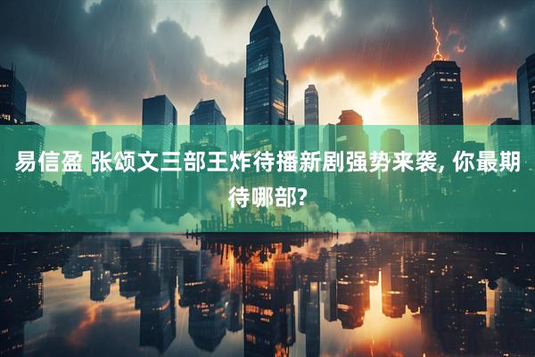 易信盈 张颂文三部王炸待播新剧强势来袭, 你最期待哪部?