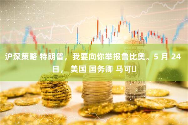 沪深策略 特朗普，我要向你举报鲁比奥。5 月 24 日， 美国 国务卿 马可・
