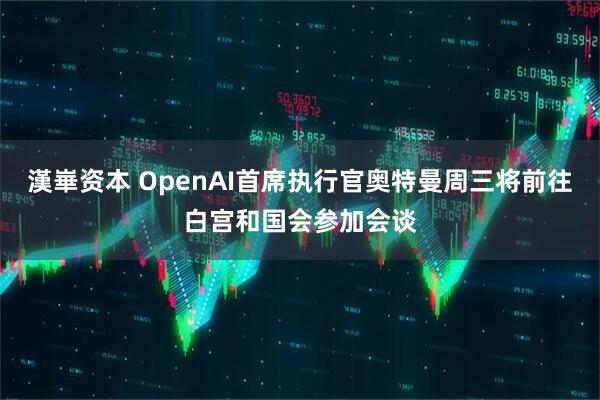 漢崋资本 OpenAI首席执行官奥特曼周三将前往白宫和国会参加会谈