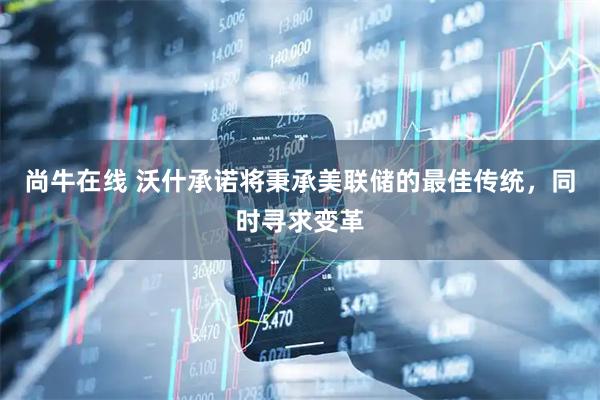 尚牛在线 沃什承诺将秉承美联储的最佳传统，同时寻求变革