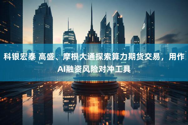 科银宏泰 高盛、摩根大通探索算力期货交易，用作AI融资风险对冲工具