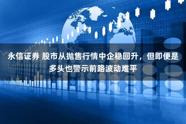 永信证券 股市从抛售行情中企稳回升，但即便是多头也警示前路波动难平