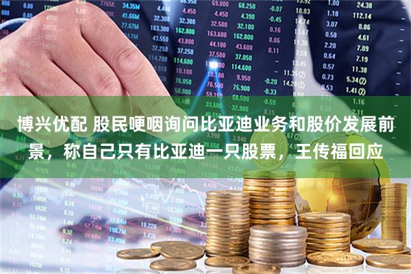 博兴优配 股民哽咽询问比亚迪业务和股价发展前景，称自己只有比亚迪一只股票，王传福回应