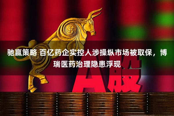 驰赢策略 百亿药企实控人涉操纵市场被取保，博瑞医药治理隐患浮现
