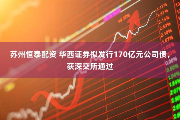苏州恒泰配资 华西证券拟发行170亿元公司债，获深交所通过
