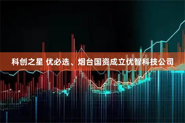 科创之星 优必选、烟台国资成立优智科技公司