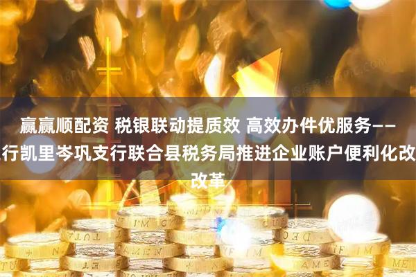 赢赢顺配资 税银联动提质效 高效办件优服务——工行凯里岑巩支行联合县税务局推进企业账户便利化改革