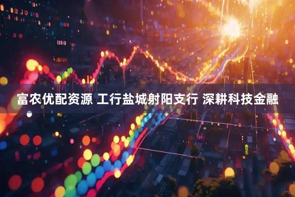 富农优配资源 工行盐城射阳支行 深耕科技金融