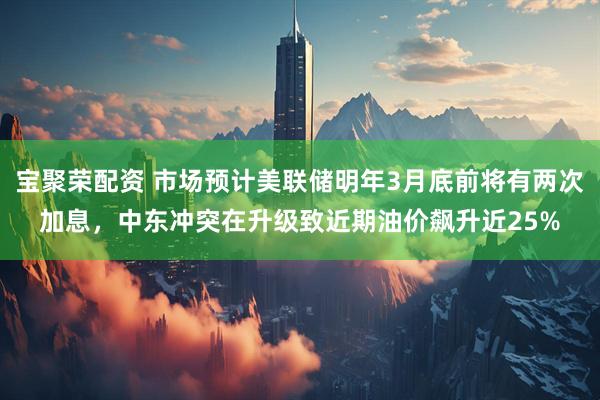 宝聚荣配资 市场预计美联储明年3月底前将有两次加息，中东冲突在升级致近期油价飙升近25%