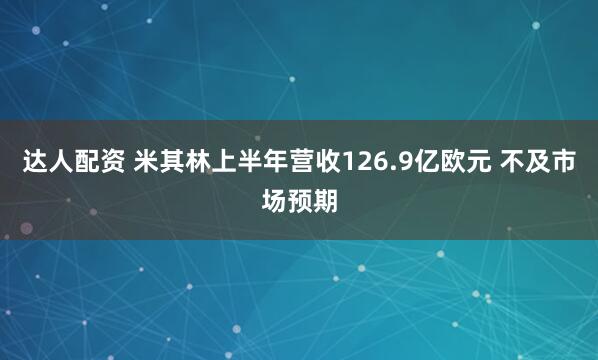 达人配资 米其林上半年营收126.9亿欧元 不及市场预期