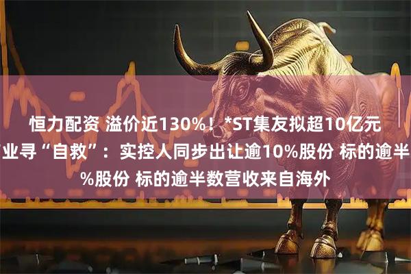 恒力配资 溢价近130%！*ST集友拟超10亿元跨界收购慧聚药业寻“自救”：实控人同步出让逾10%股份 标的逾半数营收来自海外