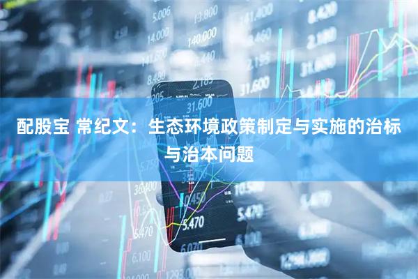 配股宝 常纪文：生态环境政策制定与实施的治标与治本问题