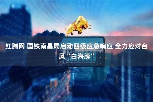 红腾网 国铁南昌局启动四级应急响应 全力应对台风“白海豚”