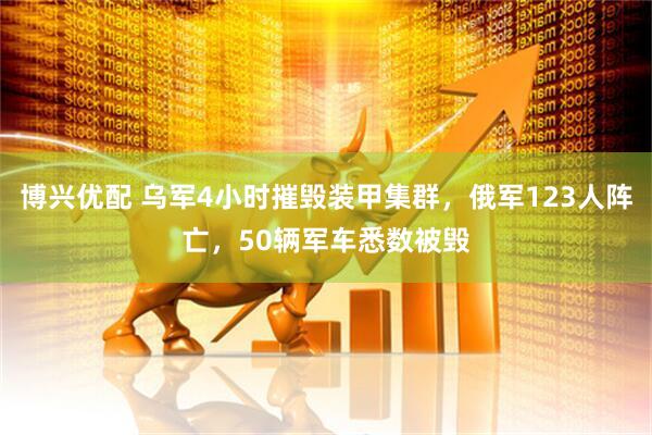 博兴优配 乌军4小时摧毁装甲集群，俄军123人阵亡，50辆军车悉数被毁