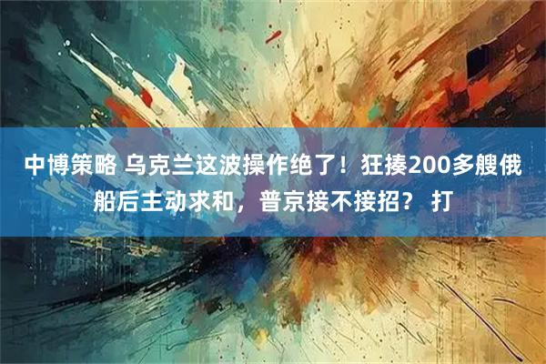 中博策略 乌克兰这波操作绝了！狂揍200多艘俄船后主动求和，普京接不接招？ 打